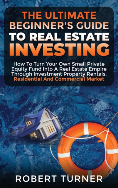 The Ultimate Beginner's Guide to Real Estate Investing : How to turn your own small private equity fund into a Real Estate Empire, through investment property rentals. Residential and commercial marke, Hardback Book