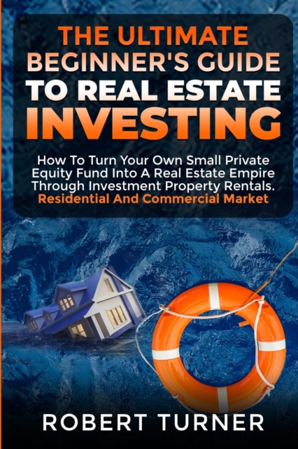 The Ultimate Beginner's Guide to Real Estate Investing : How to turn your own small private equity fund into a Real Estate Empire, through investment property rentals. Residential and commercial marke, Paperback / softback Book