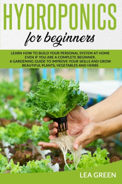 Hydroponics for Beginners : Learn How to Build Your Personal System at Home Even If You Are a Complete Beginner. a Gardening Guide to Improve Your Skills and Grow Beautiful Plants, Vegetables and Herb, Paperback / softback Book