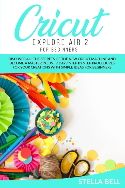 Cricut Explore Air 2 for Beginners : Discover All the Secrets of the New Cricut Machine and Become a Master in Just 7 Days! Step by Step Procedures for Your Creations with Simple Ideas for Beginners, Paperback / softback Book