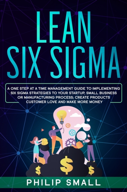 Lean Six Sigma : A One Step At A Time Management Guide to Implementing Six Sigma Strategies to your Startup, Small Business Or Manufacturing Process; Create Products Customer Love And Make More Money, Paperback / softback Book
