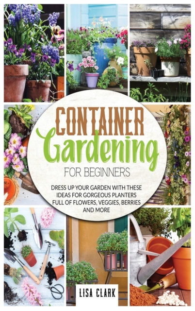 Container gardening for beginners : Dress up your garden with these ideas for gorgeous planters full of flowers, veggies, berries and more, Hardback Book