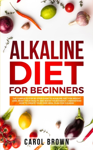 Alkaline Diet For Beginners : The Complete Step by Step Guide to Alkaline Diet for Weight Loss, Reset your Health and Boost your Energy. Understand How to Create Your Own Meal Plan for Cleanse, Paperback / softback Book