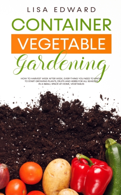 Container Vegetable Gardening : How to Harvest Week After Week, Everything You Need to Know to Start Growing Plants, Fruits and Herbs for All Seasons in a Small Space at Home, Vegetables, Paperback / softback Book