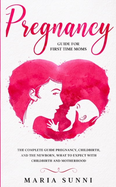 Pregnancy Guide for First Time Moms : The Complete Guide Pregnancy, Childbirth, and the Newborn, What to Expect With Childbirth and Motherhood, Paperback / softback Book
