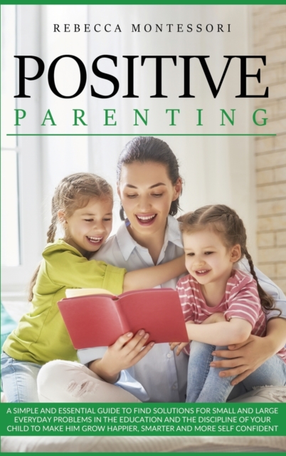 Positive Parenting : A Simple and Essential Guide to Find Solutions for Small and Large Everyday Problems in the Education and the Discipline of Your Child to Make Him Grow Happier, Smarter and More S, Hardback Book