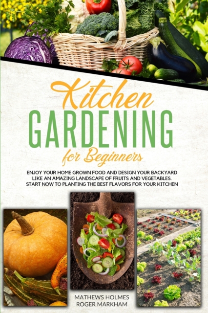 Kitchen Gardening For Beginners : Enjoy Your Home-Grown Food and Design Your Backyard Like an Amazing Landscape of Fruits and Vegetables, Plan and Plant The Best Flavors For Your Kitchen, Paperback / softback Book