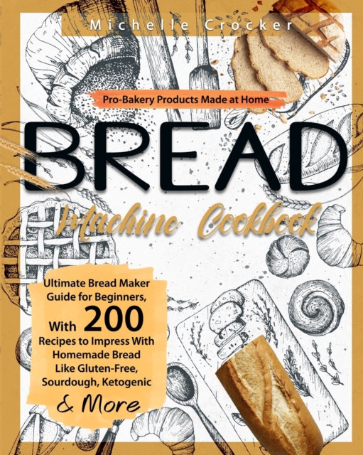 Bread Machine Cookbook : Pro-Bakery Products Made at Home - Ultimate Bread Maker Guide for Beginners, With 200 Recipes to Impress With Homemade Bread Like Gluten-Free, Sourdough, Ketogenic & More, Paperback / softback Book