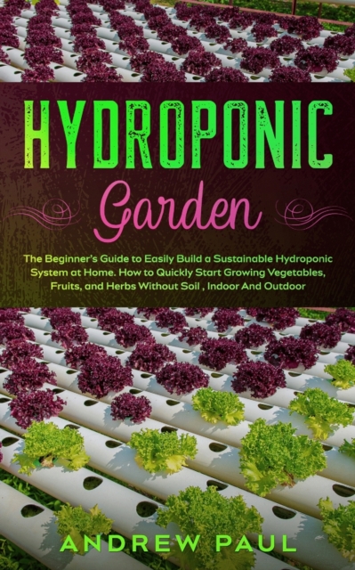 Hydroponic Garden : The Beginner's Guide to Easily Build a Sustainable Hydroponic System at Home. How to Quickly Start Growing Vegetables, Fruits, and Herbs Without Soil, Indoor And Outdoor, Paperback / softback Book
