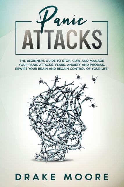 Panic Attacks : The Beginners Guide To Stop, Cure And Manage Your Panic Attacks, Fears, Anxiety And Phobias. Rewire Your Brain And Regain Control Of Your Life, Paperback / softback Book