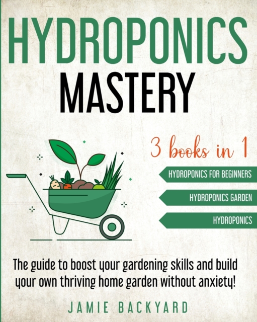 Hydroponics Mastery : Hydroponics For Beginners + Hydroponics Garden + Hydroponics. The guide to boost your gardening skills and build your own thriving home garden without anxiety!, Paperback / softback Book