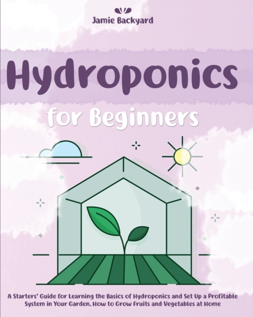 Hydroponics for Beginners : A Starters' Guide for Learning the Basics of Hydroponics and Set Up a Profitable System in Your Garden. How to Grow Fruits and Vegetables at Home All-Year-Round, Paperback / softback Book