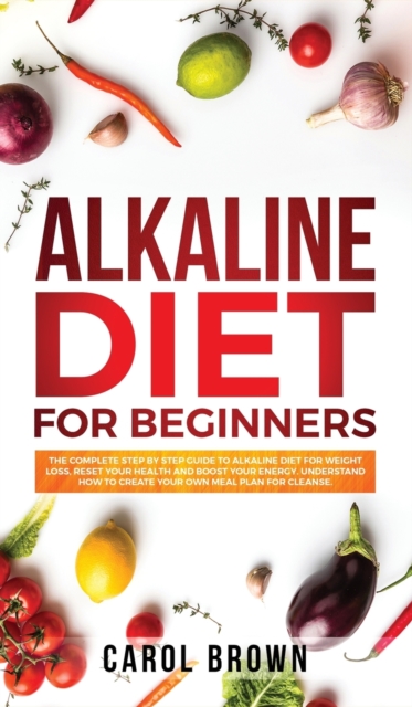 Alkaline Diet For Beginners : The Complete Step by Step Guide to Alkaline Diet for Weight Loss, Reset your Health and Boost your Energy. Understand How to Create Your Own Meal Plan for Cleanse, Hardback Book