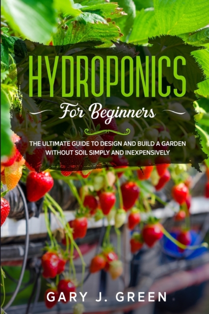 Hydroponics for Beginners : The Ultimate Guide to Design and Build a Garden Without Soil, Simply and Inexpensively, Paperback / softback Book