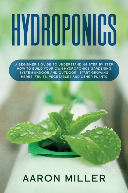 Hydroponics : A Beginner's Guide to Understanding Step by Step How to Build Your Own Hydroponics Gardening System (Indoor and Outdoor). Start Growing Herbs, Fruits, Vegetables and Other Plants, Paperback / softback Book