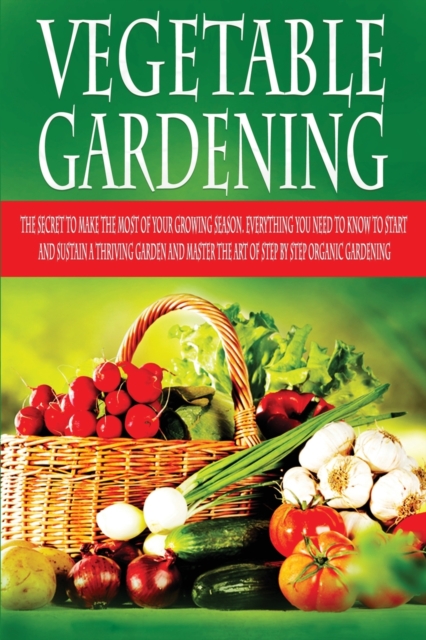 Vegetable Gardening : The Secret to Make the Most of Your Growing Season. Everything You Need to Know to Start and Sustain a Thriving Garden and Master the Art of Step by Step Organic Garden, Paperback / softback Book