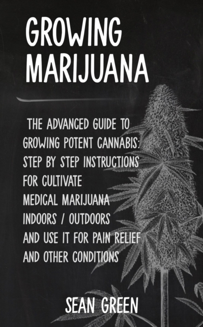 Growing Marijuana : The advanced guide to growing potent cannabis: step by step instructions for cultivate medical marijuana indoors / outdoors and use it for pain relief and other conditions, Paperback / softback Book