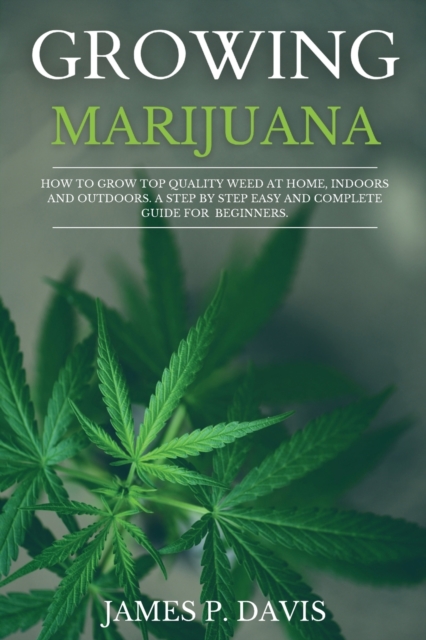 Growing Marijuana : How to Grow Top Quality Weed at Home, Indoors and Outdoors. A Step by Step Easy and Complete Guide for Beginners., Paperback / softback Book