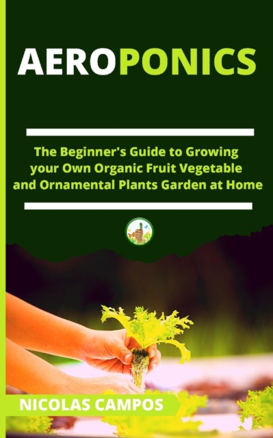 Aeroponics : The Beginner's Guide to Growing your Own Organic Fruit Vegetable and Ornamental Plants Garden at Home, Paperback / softback Book