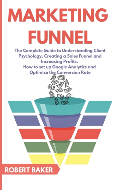 Marketing Funnel : The Complete Guide to Understanding Client Psychology, Creating a Sales Funnel and Increasing Profits. How to set up Google Analytics and Optimize the Conversion Rate, Paperback / softback Book