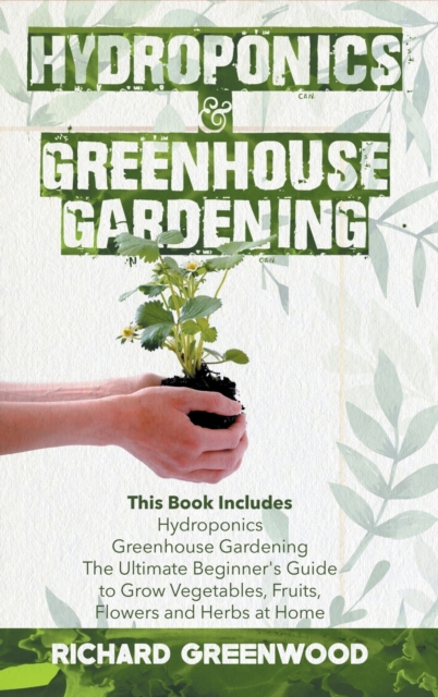 Hydroponics and Greenhouse Gardening : This Book Includes - Hydroponics + Greenhouse Gardening - The Ultimate Beginner's Guide to Grow Vegetables, Fruits, Flowers and Herbs at Home, Hardback Book