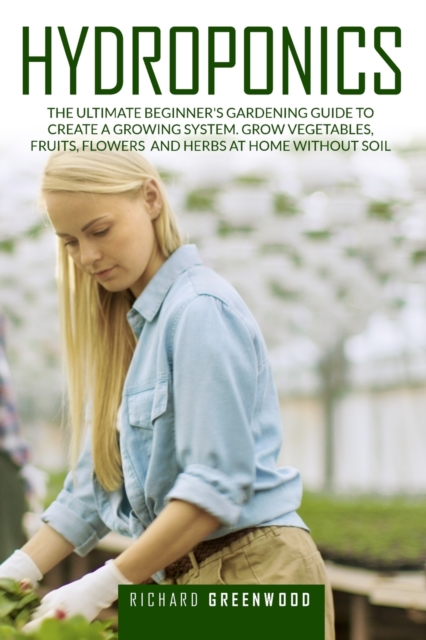 Hydroponics : The Ultimate Beginner's Gardening Guide to Create a Growing System. Grow Vegetables, Fruits, Flowers and Herbs at Home Without Soil, Paperback / softback Book