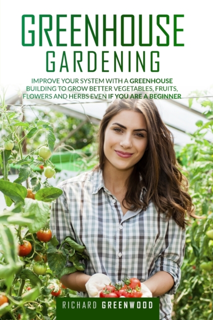 Greenhouse Gardening : Improve Your System with A Greenhouse Building to Grow Better Vegetables, Fruits, Flowers and Herbs Even If You Are a Beginner, Paperback / softback Book