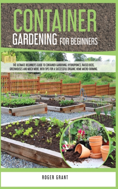 Container Gardening for Beginners : The Ultimate Beginner's Guide To Container Gardening: Hydroponics, Raised Beds, Greenhouses And Much More. With Tips For A Successful Organic Home Micro-farming, Hardback Book