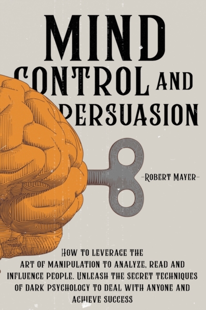 Mind Control and Persuasion : How to Leverage the Art of Manipulation to Analyze, Read and Influence People. Discover the Secret Techniques of Dark Psychology to Deal with Anyone and Achieve Success, Paperback / softback Book