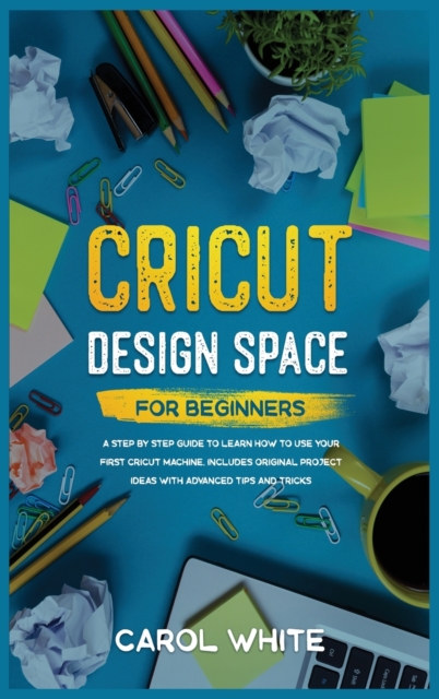 Cricut Design Space for Beginners : A Step by Step Guide to Learn How to Use your First Cricut Machine. Includes Original Project Ideas with Advanced Tips and Tricks, Hardback Book