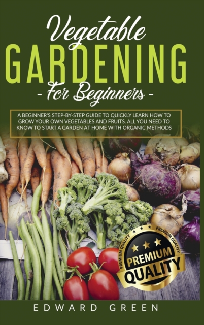 Vegetable Gardening for Beginners : A Beginner's step-by-step Guide to Quickly Learn How to Grow Your Own Vegetables and Fruits. All you Need to Know to Start a Garden at Home With Organic Methods, Hardback Book