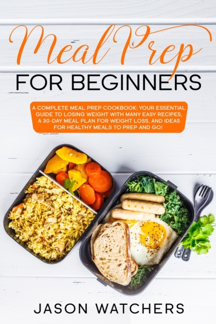 Meal Prep for Beginners : The Complete Cookbook: Your Essential Guide to Losing Weight with Many Easy Recipes, a 30-Day Meal Plan for Weight Loss, and Ideas for Healthy Meals to Prep and Go!, Paperback / softback Book