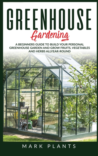 Greenhouse Gardening : A Beginners Guide to Build Your Personal Greenhouse Garden and grow fruits, vegetables and Herbs all-year-round, Hardback Book