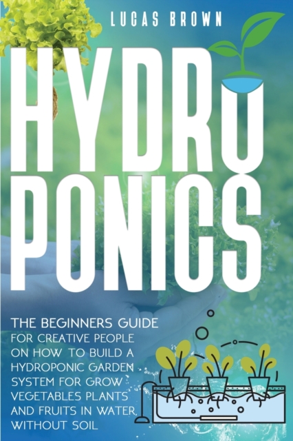 Hydroponics : The Beginners Guide For Creative People On How To Build A Hydroponic Garden System For Grow Vegetables Plants And Fruits In Water, Without Soil, Paperback / softback Book