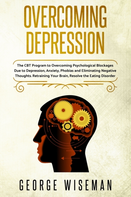 Overcoming Depression : The CBT Program for Overcoming Psychological Blockages Due to Depression, Anxiety, Phobias and Eliminating Negative Thoughts. Retraining Your Brain, Resolve the Eating Disorder, Paperback / softback Book