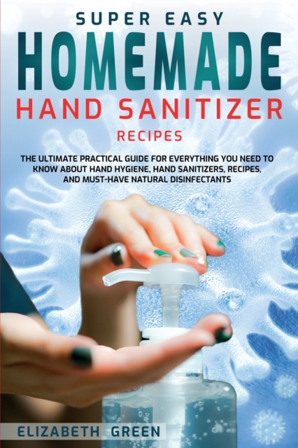 Super Easy Homemade Hand Sanitizer Recipes : The Ultimate Practical Guide for Everything You Need to Know About Hand Hygiene, Hand Sanitizers, Recipes, and Must-Have Natural Disinfectants, Paperback / softback Book