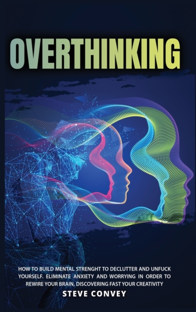 Overthinking : HOW TO BUILD MENTAL STRENGTH TO DECLUTTER AND UNFUCK YOURSELF Eliminate Anxiety and Worrying In order to Rewire Your Brain Discovering Fast Your Creativity, Hardback Book