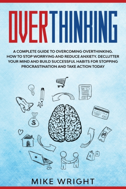 Overthinking : A Complete Guide to Overcoming Overthinking. How to Stop Worrying and Reduce Anxiety. Declutter Your Mind and Build Successful Habits For Stopping Procrastination and Take Action Today, Paperback / softback Book