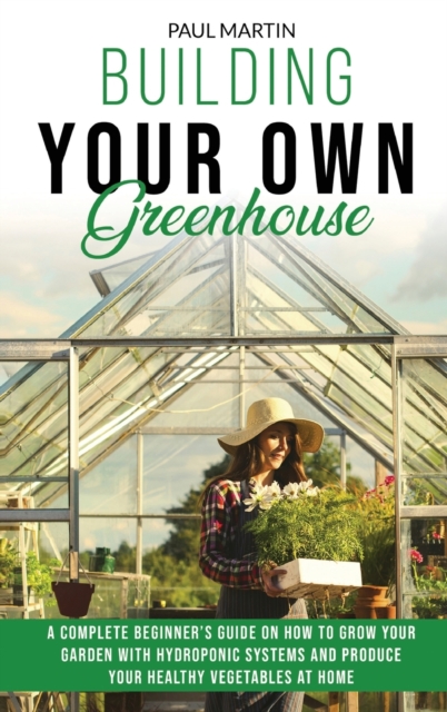Building Your Own Greenhouse : A Complete Beginner's Guide on How to Grow your Garden with Hydroponic Systems and Produce Your Healthy Vegetables at Home, Hardback Book