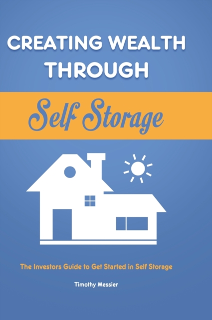 Creating Wealth Through Self Storage : The Investors Guide to Get Started in Self Storage, Hardback Book