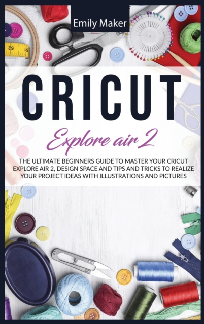Cricut Explore Air 2 : The Ultimate Beginners Guide to Master Your Cricut Explore Air 2, Design Space and Tips and Tricks to Realize Your Project Ideas with illustrations and pictures, Hardback Book