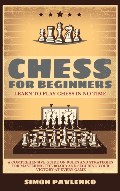 Chess for Beginners : LEARN TO PLAY CHESS IN NO TIME. A Comprehensive Guide on Rules and Strategies for Mastering the Board and Securing your Victory at Every Game, Hardback Book