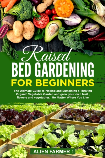 Raised Bed Gardening for Beginners : The Ultimate Guide to Making and Sustaining a Thriving Organic Vegetable Garden and grow your own fruit, flowers and vegetables, No Matter Where You Live, Paperback / softback Book