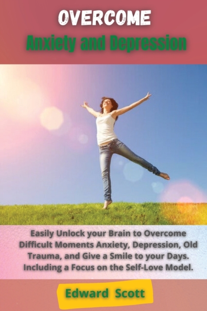 Overcome Anxiety and Depression : Easily Unlock your Brain to Overcome Difficult Moments Anxiety, Depression, Old Trauma, and Give a Smile to your Days. Including a Focus on the Self-Love Model., Paperback / softback Book