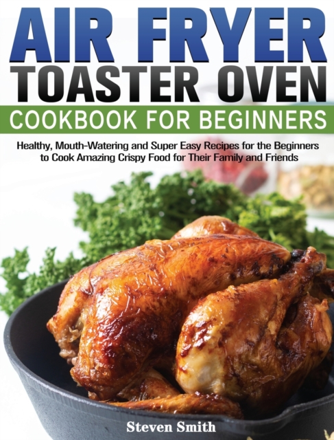 Air Fryer Toaster Oven Cookbook for Beginners : Healthy, Mouth-Watering and Super Easy Recipes for the Beginners to Cook Amazing Crispy Food for Their Family and Friends, Hardback Book
