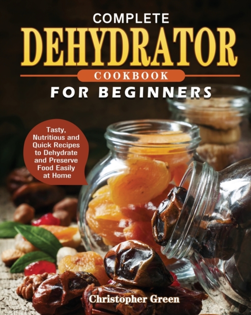 Complete Dehydrator Cookbook for Beginners : Tasty, Nutritious and Quick Recipes to Dehydrate and Preserve Food Easily at Home, Paperback / softback Book