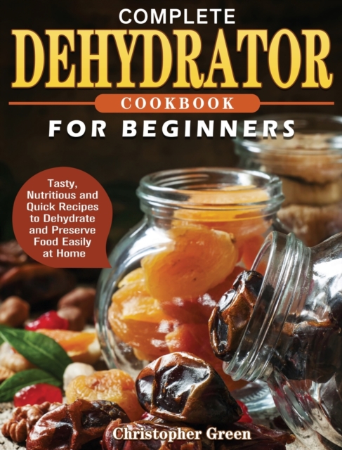 Complete Dehydrator Cookbook for Beginners : Tasty, Nutritious and Quick Recipes to Dehydrate and Preserve Food Easily at Home, Hardback Book