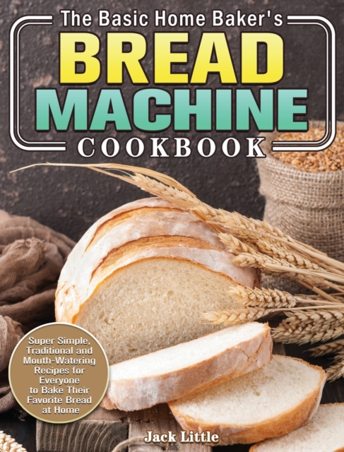 The Basic Home Baker's Bread Machine Cookbook : Super Simple, Traditional and Mouth-Watering Recipes for Everyone to Bake Their Favorite Bread at Home, Hardback Book