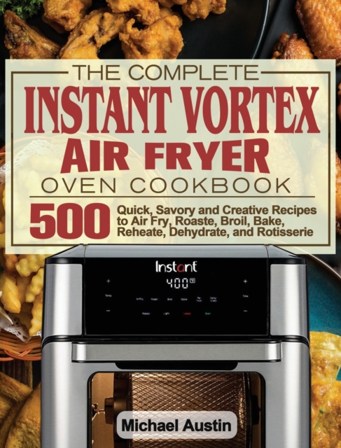 The Complete Instant Vortex Air Fryer Oven Cookbook : 500 Quick, Savory and Creative Recipes to Air Fry, Roaste, Broil, Bake, Reheate, Dehydrate, and Rotisserie, Hardback Book