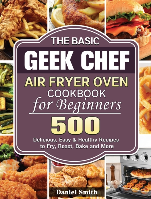 The Basic Geek Chef Air Fryer Oven Cookbook for Beginners : 500 Delicious, Easy & Healthy Recipes to Fry, Roast, Bake and More, Hardback Book
